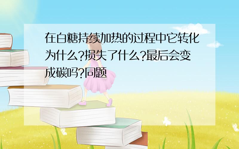 在白糖持续加热的过程中它转化为什么?损失了什么?最后会变成碳吗?同题