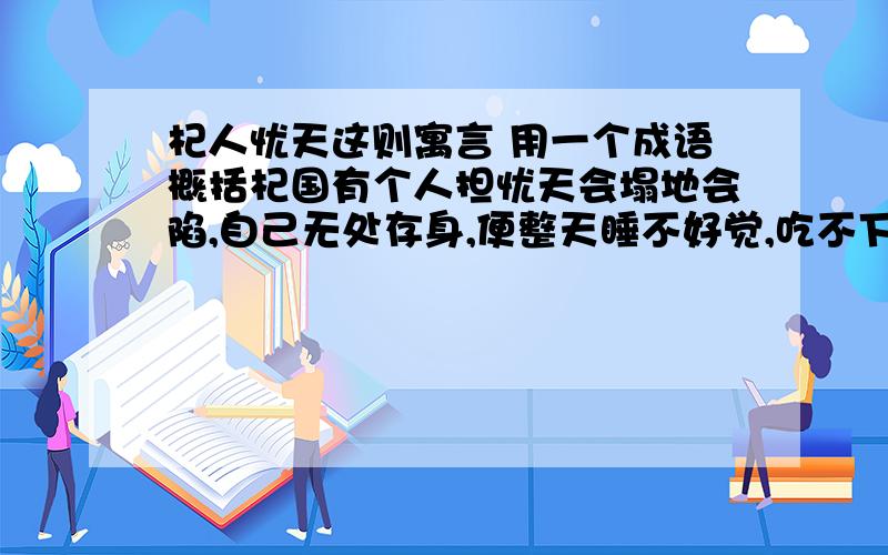 杞人忧天这则寓言 用一个成语概括杞国有个人担忧天会塌地会陷,自己无处存身,便整天睡不好觉,吃不下饭.另外又有个人为这个杞国人的忧愁而忧愁,就去开导他,说：“天不过是积聚的气体罢