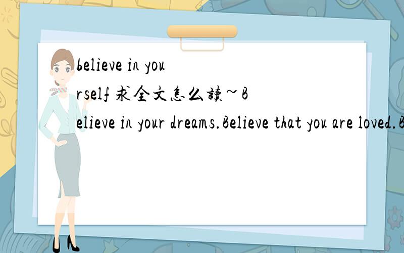 believe in yourself 求全文怎么读~Believe in your dreams.Believe that you are loved.Believe that you make a difference.Believe we can build a better world.Believe there's light at the end of the tunnel.Believe that you may be that light for some