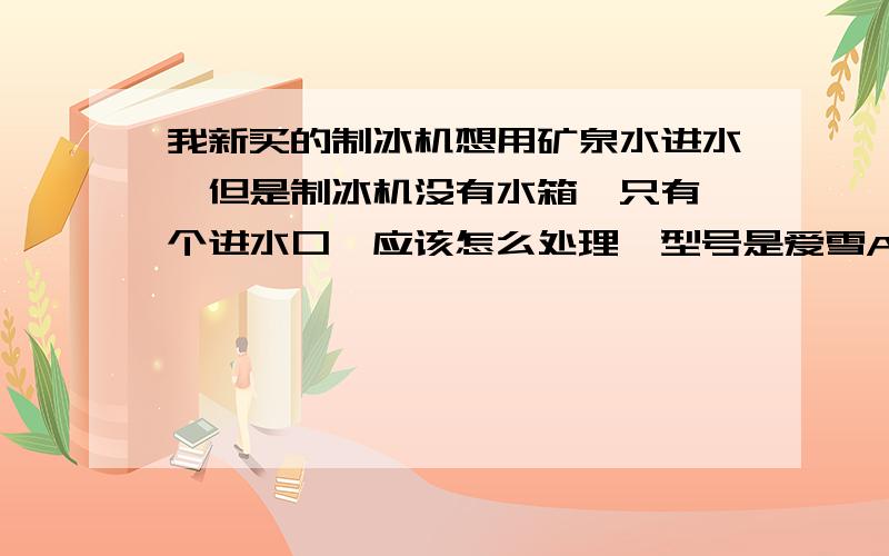 我新买的制冰机想用矿泉水进水,但是制冰机没有水箱,只有一个进水口,应该怎么处理,型号是爱雪AX-25,需要买什么配置么?水泵?