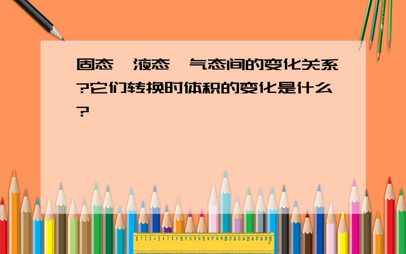 固态,液态,气态间的变化关系?它们转换时体积的变化是什么?