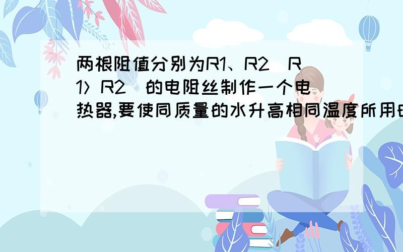 两根阻值分别为R1、R2（R1＞R2）的电阻丝制作一个电热器,要使同质量的水升高相同温度所用时间最短1．是要把两个电阻丝串联还是并联?2．P＝U2＼RQ＝I2RT这两个公式在电阻的大小上应该怎么