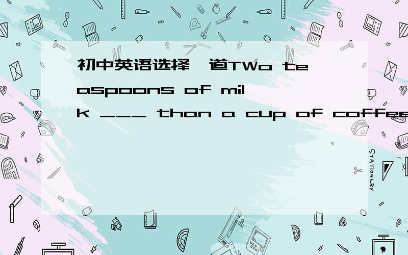 初中英语选择一道TWo teaspoons of milk ___ than a cup of coffee A is mush B is less C are mush D are less (请带上讲解）