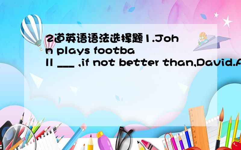 2道英语语法选择题1.John plays football ___ ,if not better than,David.A.as well B.as well as C.so well D.so well as2.It was ____ that she couldn't finish it by herself.A.so difficult a work B.such a difficult workC.so difficult work D.such dif