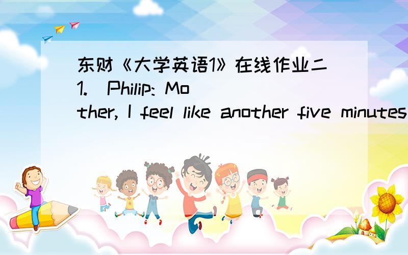 东财《大学英语1》在线作业二1.  Philip: Mother, I feel like another five minutes’ sleep.Mother: ________Get dressed.A. Fast!B. Hello!C. Come on!D. Anyway.2.  They usually go for a walk in ______ with each other after supper.A. lineB. pa