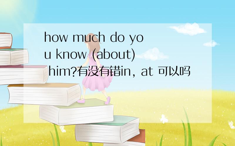 how much do you know (about) him?有没有错in, at 可以吗