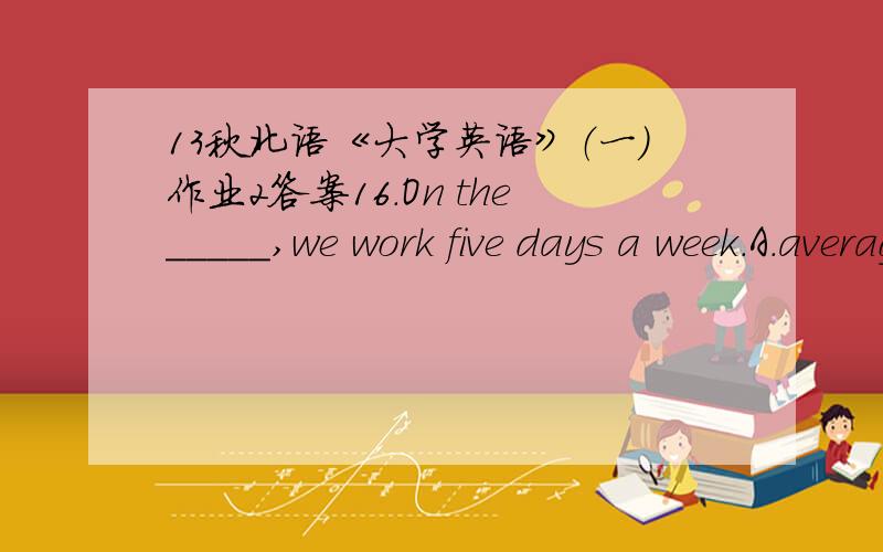 13秋北语《大学英语》（一）作业2答案16.On the_____,we work five days a week.A.averageB.availableC.greatestD.refreshing满分：4 分17.Please don’t make noise and ___ the baby’s sleep.A.distractB.disturbC.annoyD.stop满分：4 分1