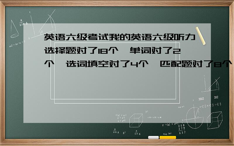 英语六级考试我的英语六级听力选择题对了18个,单词对了2个,选词填空对了4个,匹配题对了8个,仔细阅读对了4个,作文翻译一般,六级可能过,求指教