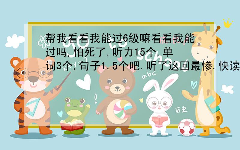 帮我看看我能过6级嘛看看我能过吗,怕死了.听力15个,单词3个,句子1.5个吧.听了这回最惨.快读8个,仔细也8个,但是阅读填词我忘了变形式了,好像就对一个.完形13个.句子我觉得还行,2.5个吧.作文