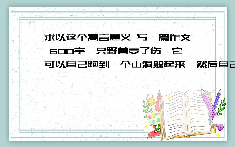 求以这个寓言意义 写一篇作文 600字一只野兽受了伤,它可以自己跑到一个山洞躲起来,然后自己舔舔伤口,自己坚持,可是一旦被嘘寒问暖,它就受不了