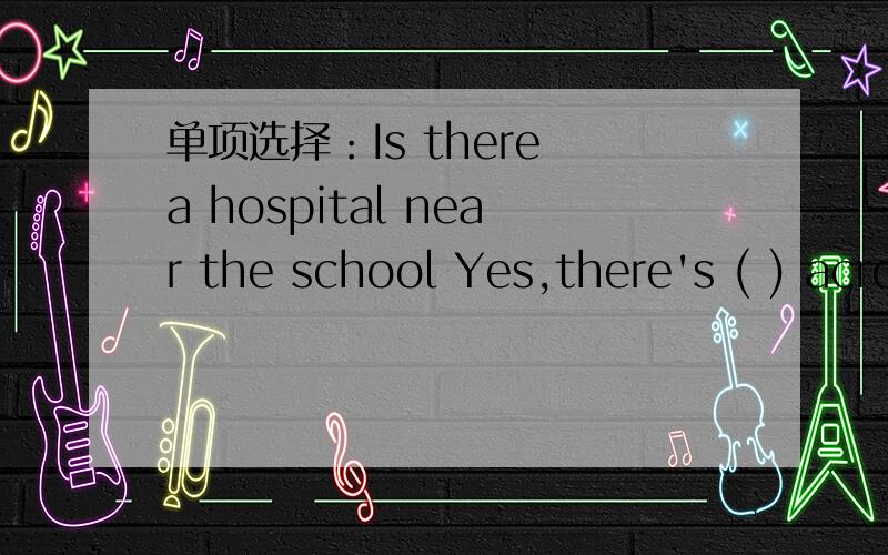 单项选择：Is there a hospital near the school Yes,there's ( ) across from the school.A.a B.some C.one D.any