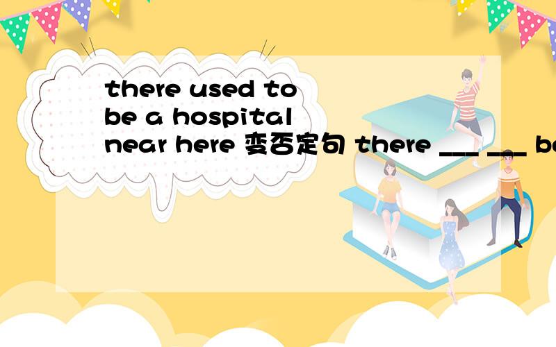 there used to be a hospital near here 变否定句 there ___ ___ be a hospital near there