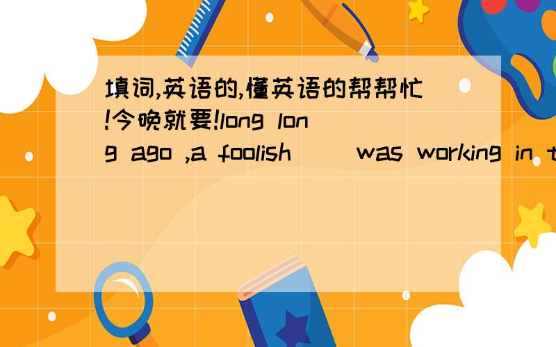 填词,英语的,懂英语的帮帮忙!今晚就要!long long ago ,a foolish（ ）was working in the field when he saw a little hare coming past and hit the tree.It btoke its ( ) ,and it was dead.The farmer ran up as ( )as he could and ( )the hare u