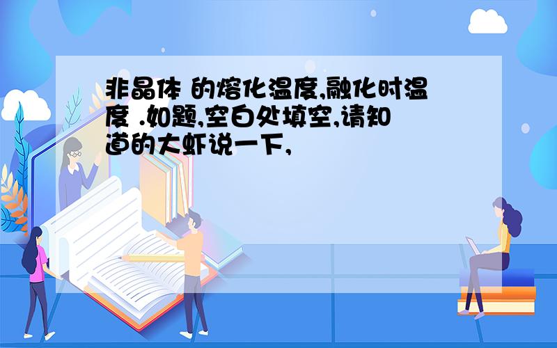 非晶体 的熔化温度,融化时温度 .如题,空白处填空,请知道的大虾说一下,