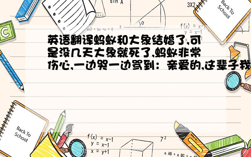 英语翻译蚂蚁和大象结婚了,可是没几天大象就死了,蚂蚁非常伤心,一边哭一边骂到：亲爱的,这辈子我不用干别的了,就埋你了