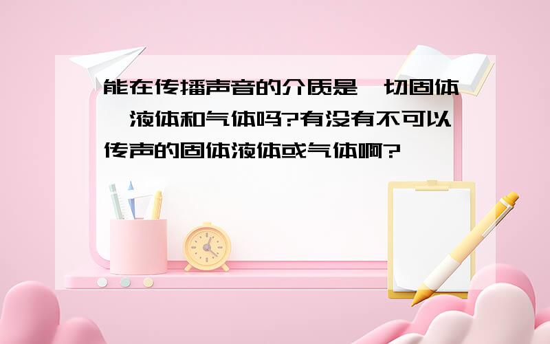 能在传播声音的介质是一切固体、液体和气体吗?有没有不可以传声的固体液体或气体啊?