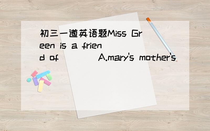 初三一道英语题Miss Green is a friend of（    ）A.mary's mother's       B.mary's mother    C.mary mother's    D.mother's of mary请详细讲解,谢谢.