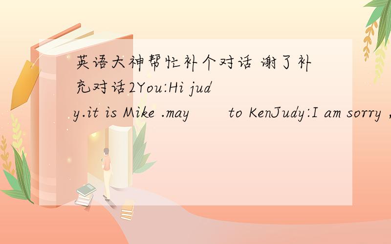 英语大神帮忙补个对话 谢了补充对话2You:Hi judy.it is Mike .may       to KenJudy:I am sorry ,Mike,but ken is not here now.You:He is not?        ?Judy:He is at a movie.You:A movie?Who is he with?Judy:Well,uh,I think he              EvaYo