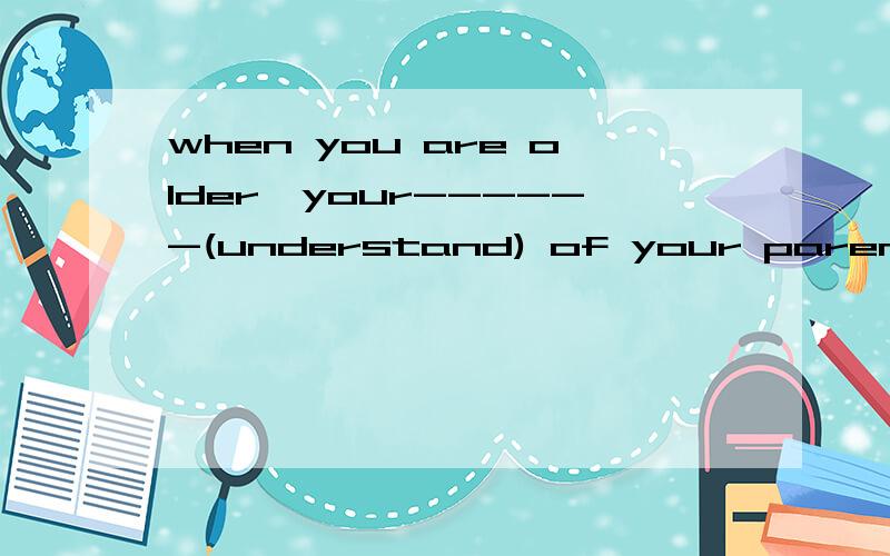 when you are older,your------(understand) of your parents will increase填空