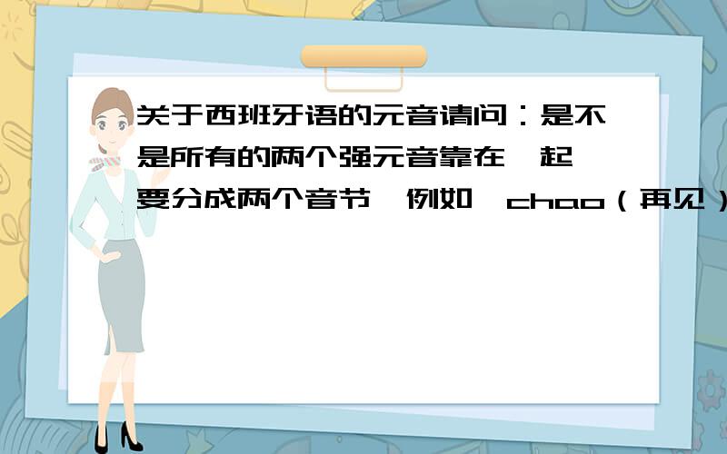 关于西班牙语的元音请问：是不是所有的两个强元音靠在一起,要分成两个音节,例如,chao（再见）要分成两个音节cha和o estais重音符号在a上可分成es ta is tambien重音符号在e上可分成 tam bi en 哪