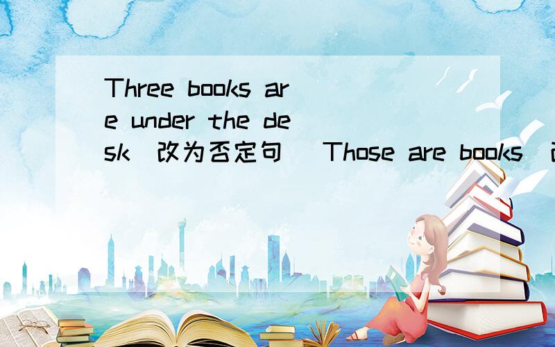 Three books are under the desk（改为否定句） Those are books（改为单数句）His book is on the desk on the desk （对划线部分提问）My CDs are on the table on the table（对划线部分提问）Jim's are bokks where（连词成句