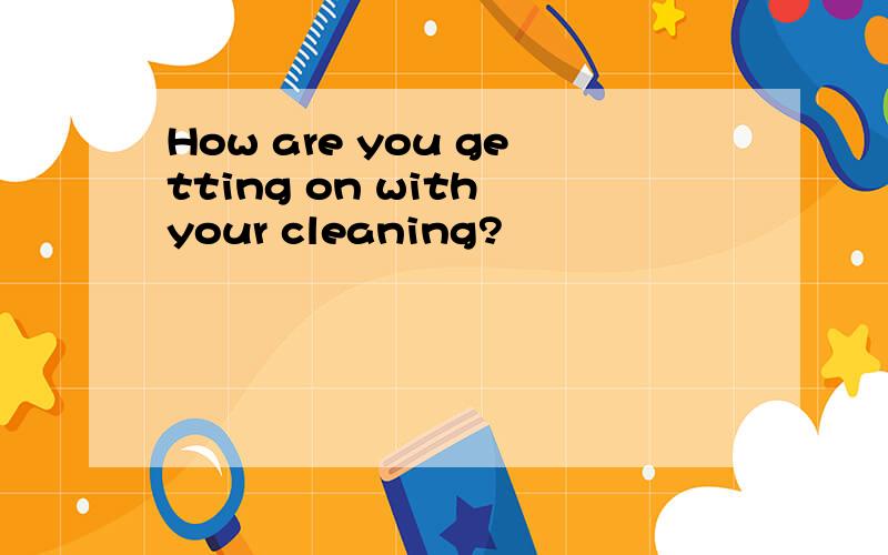 How are you getting on with your cleaning?