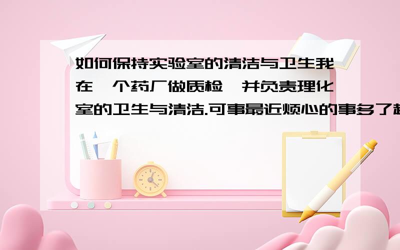 如何保持实验室的清洁与卫生我在一个药厂做质检,并负责理化室的卫生与清洁.可事最近烦心的事多了起来,每次我清理实验室的时候总有别人用过的玻璃仪器没洗,还有就是做完实验也不清理