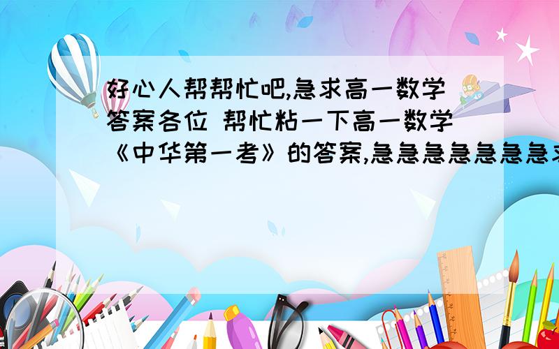 好心人帮帮忙吧,急求高一数学答案各位 帮忙粘一下高一数学《中华第一考》的答案,急急急急急急急求高一数学答案急求高一数学答案