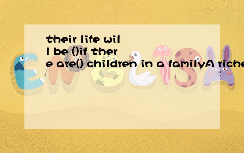 their life will be ()if there are() children in a familyA richer   less                B  poorer     fewer              C richer more              D richer fewer