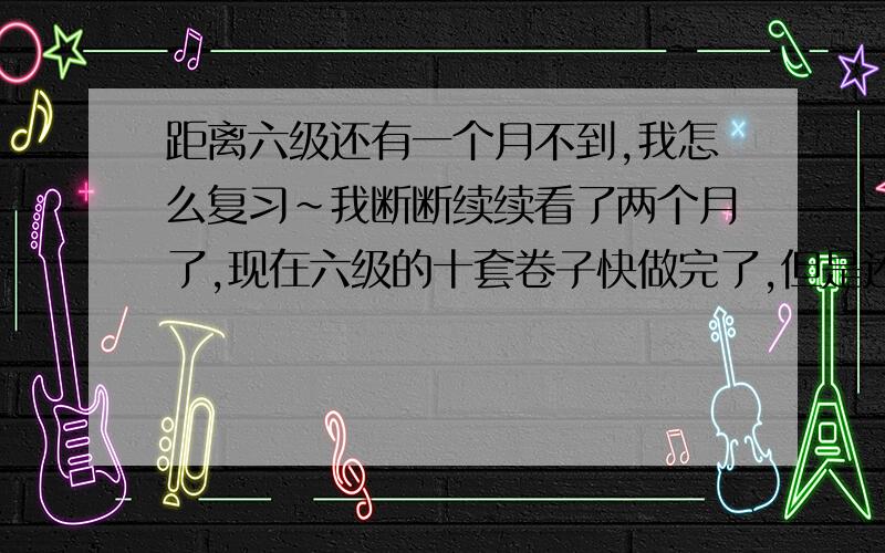 距离六级还有一个月不到,我怎么复习~我断断续续看了两个月了,现在六级的十套卷子快做完了,但是还是感觉自己做题目正确率太低,时好时坏.现在开始坚持一天一套卷子,没有规定时间,做完