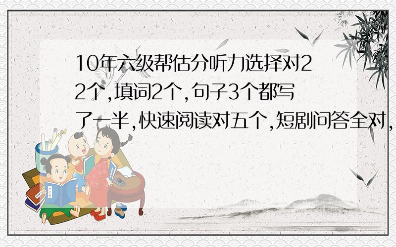 10年六级帮估分听力选择对22个,填词2个,句子3个都写了一半,快速阅读对五个,短剧问答全对,仔细阅读对7个,完型对15个,翻译对一半,作文几次都是70多分