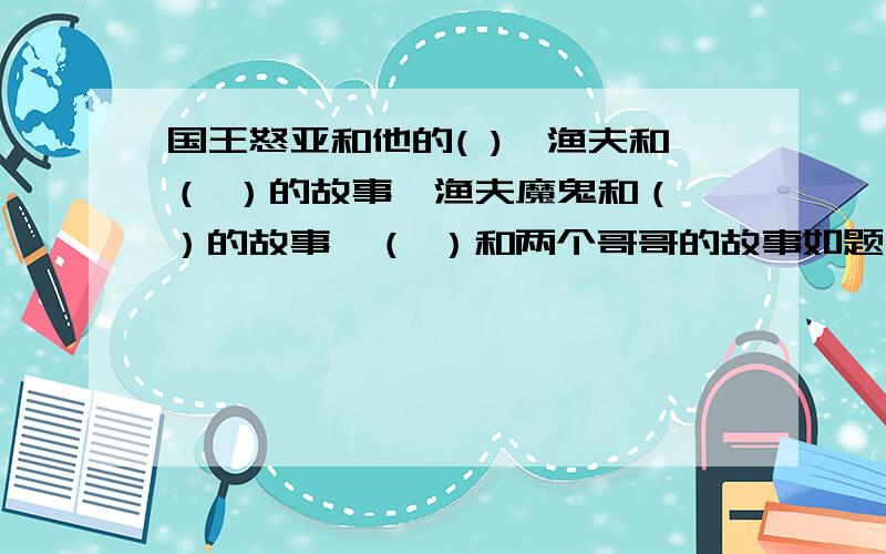 国王怒亚和他的( ),渔夫和（ ）的故事,渔夫魔鬼和（ ）的故事,（ ）和两个哥哥的故事如题