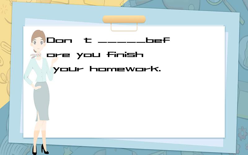 Don't _____before you finish your homework.