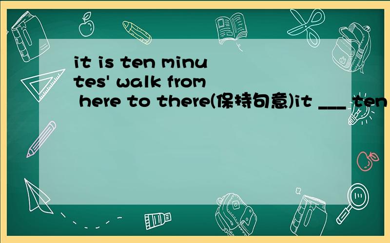 it is ten minutes' walk from here to there(保持句意)it ___ ten minutes_____walk from here to thereit takes sb some time to do sth 这里没sb啊