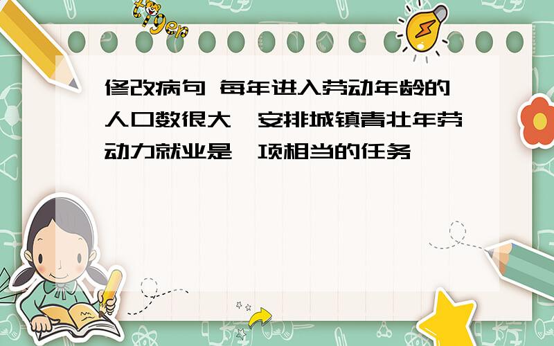 修改病句 每年进入劳动年龄的人口数很大,安排城镇青壮年劳动力就业是一项相当的任务