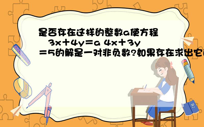 是否存在这样的整数a使方程 ﹛3x＋4y＝a 4x＋3y＝5的解是一对非负数?如果存在求出它的解诺不存在说明理由