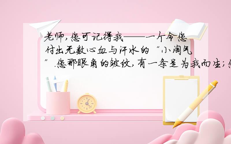 老师,您可记得我——一个令您付出无数心血与汗水的“小淘气”.您那眼角的皱纹,有一条是为我而生；您那头上的银发,有一条是为我而白.诗句“.,.”不是赞颂您燃烧自己,照亮别人的奉献精