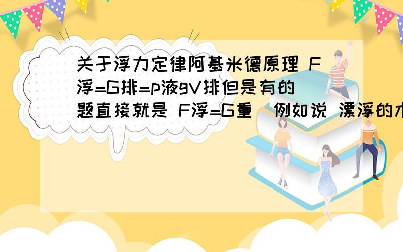 关于浮力定律阿基米德原理 F浮=G排=p液gV排但是有的题直接就是 F浮=G重（例如说 漂浮的木块收到的浮力=木块的重力）但是根据p液gV排V排现在很小（因为木块飘浮,只有一点体积浸在水中）,