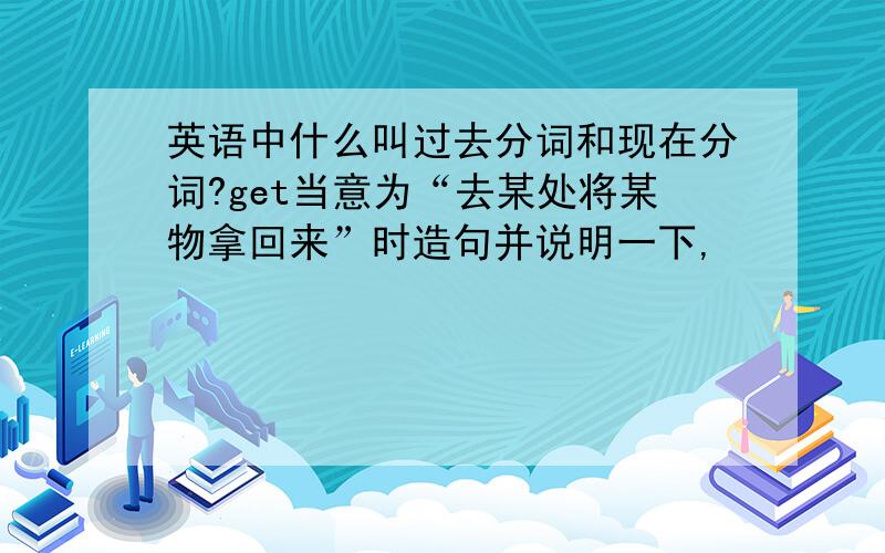 英语中什么叫过去分词和现在分词?get当意为“去某处将某物拿回来”时造句并说明一下,