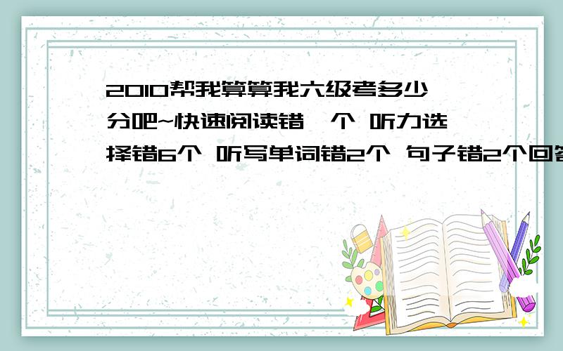 2010帮我算算我六级考多少分吧~快速阅读错一个 听力选择错6个 听写单词错2个 句子错2个回答问题的阅读错一个仔细阅读错3个完型错1个翻译错1个,其他4个基本正确作文写的一般般