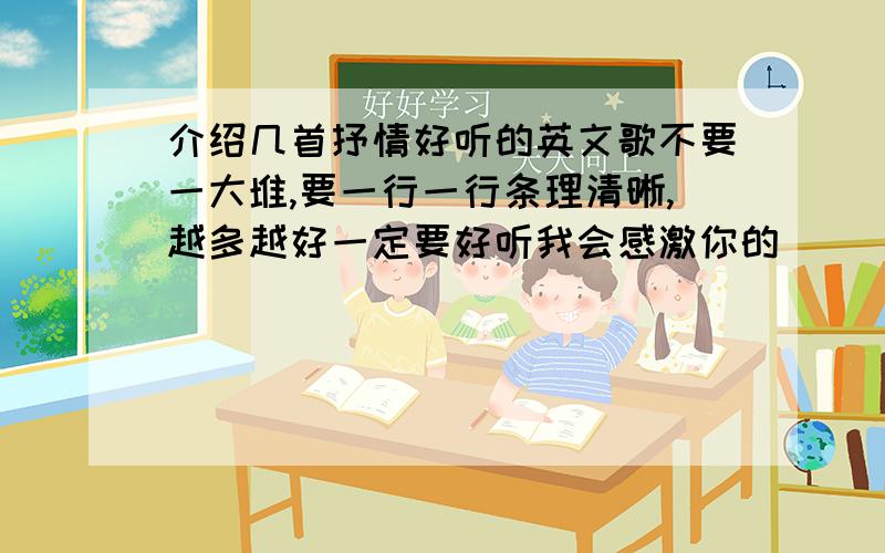 介绍几首抒情好听的英文歌不要一大堆,要一行一行条理清晰,越多越好一定要好听我会感激你的