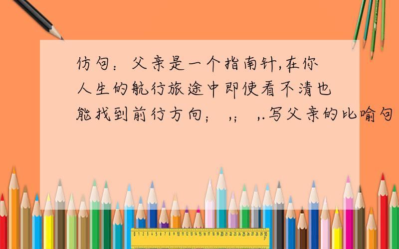 仿句：父亲是一个指南针,在你人生的航行旅途中即使看不清也能找到前行方向； ,； ,.写父亲的比喻句（排比形式的.）没人会么?