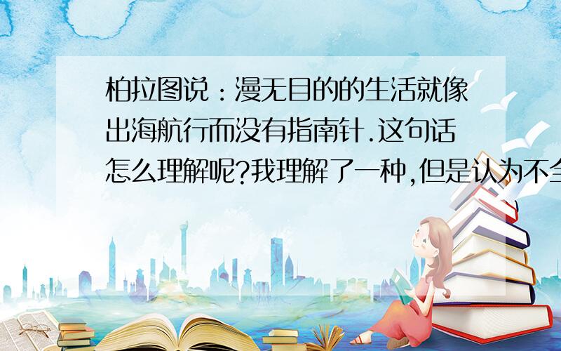 柏拉图说：漫无目的的生活就像出海航行而没有指南针.这句话怎么理解呢?我理解了一种,但是认为不全面,