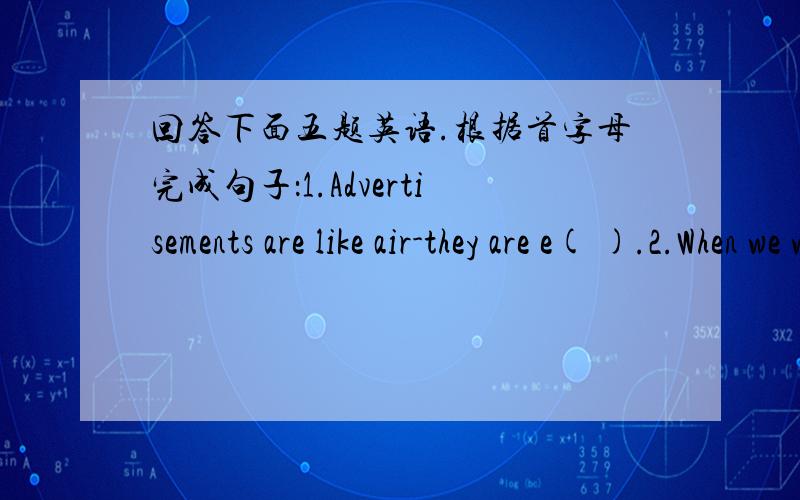 回答下面五题英语.根据首字母完成句子：1.Advertisements are like air-they are e( ).2.When we watch TV ,they are there to give us information about new t( ).3.But scientists say advertisements can make kids f( )4.Ads make kids w( ) mon