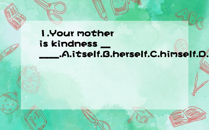 1.Your mother is kindness ______.A.itself.B.herself.C.himself.D.myself.为什么选A不选B.2.The glass from bottles can be r______.3.What I do with the money is none of your b_____.4.Road accidents have d______ since then.5.Lunch is s______.