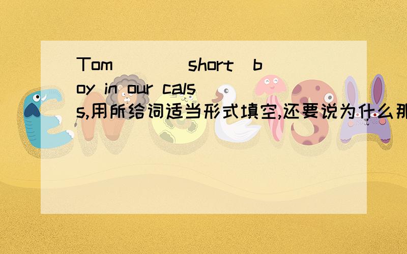 Tom___(short)boy in our calss,用所给词适当形式填空,还要说为什么那样选择.