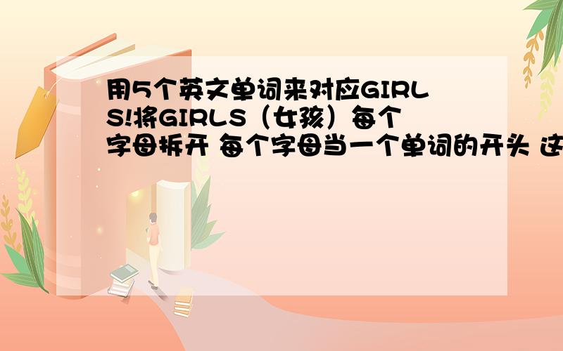 用5个英文单词来对应GIRLS!将GIRLS（女孩）每个字母拆开 每个字母当一个单词的开头 这个单词要可以概括女生的特质 比如S 解释为SUCCESS当然我只是做个示范