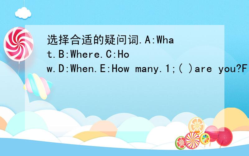 选择合适的疑问词.A:What.B:Where.C:How.D:When.E:How many.1;( )are you?Fine,thank you.2;( )are you going?I'm going at 2 o'clock.3;( )is Sarah going to buy the plants?She is going to the plants shop.4;( )fingers can you see?I can see five.5;( )a