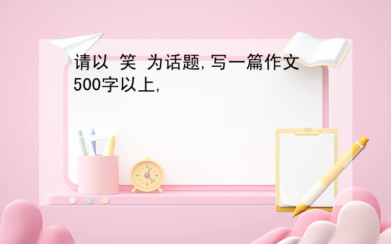 请以 笑 为话题,写一篇作文500字以上,