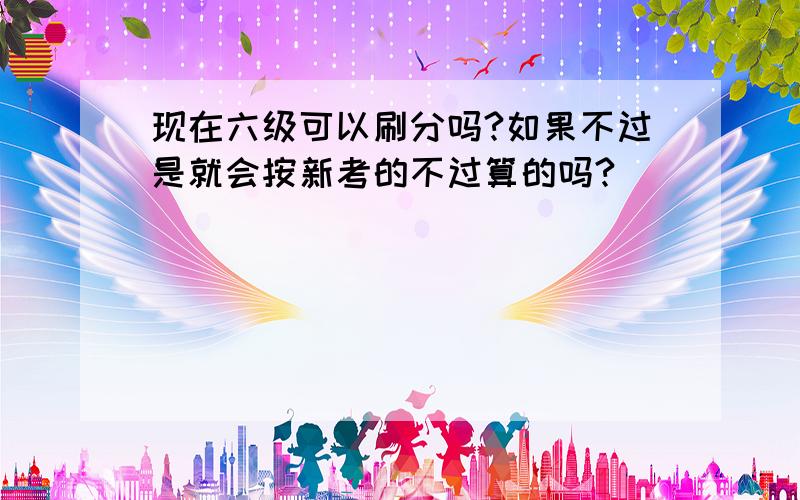 现在六级可以刷分吗?如果不过是就会按新考的不过算的吗?